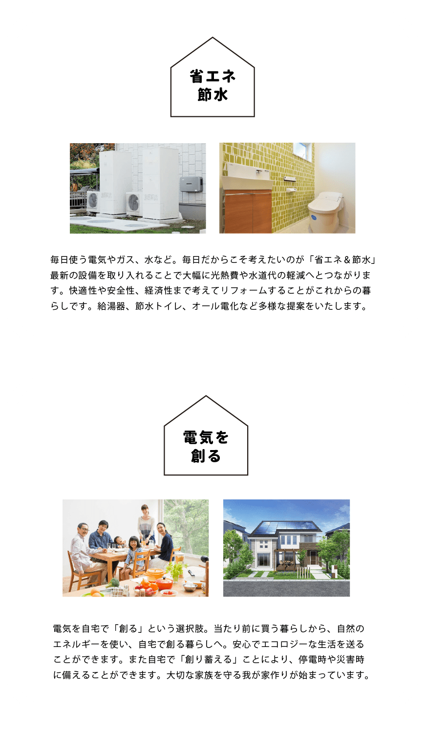 毎日使う電気やガス、水など。毎日だからこそ考えたいのが「省エネ＆節水」 最新の設備を取り入れることで大幅に光熱費や水道代の軽減へとつながります。快適性や安全性、経済性まで考えてリフォームすることがこれからの暮らしです。給湯器、節水トイレ、オール電化など多様な提案をいたします。電気を自宅で「創る」という選択肢。当たり前に買う暮らしから、自然のエネルギーを使い、自宅で創る暮らしへ。安心でエコロジーな生活を送ることができます。また自宅で「創り蓄える」ことにより、停電時や災害時に備えることができます。